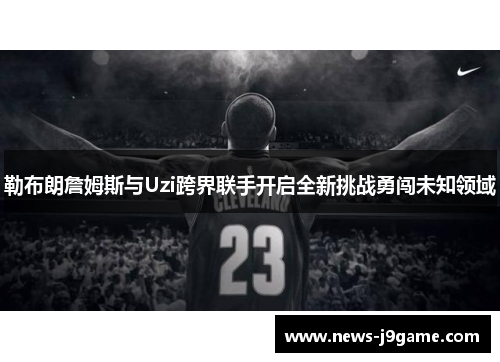 勒布朗詹姆斯与Uzi跨界联手开启全新挑战勇闯未知领域