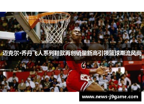 迈克尔·乔丹飞人系列鞋款再创销量新高引领篮球潮流风尚