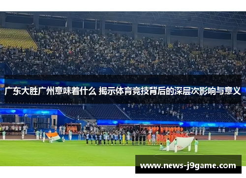广东大胜广州意味着什么 揭示体育竞技背后的深层次影响与意义