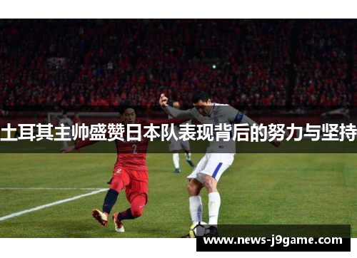 土耳其主帅盛赞日本队表现背后的努力与坚持
