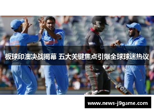 板球印澳决战揭幕 五大关键焦点引爆全球球迷热议