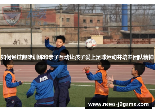 如何通过趣味训练和亲子互动让孩子爱上足球运动并培养团队精神