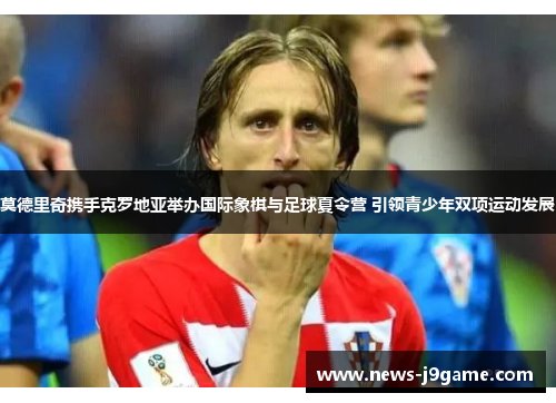 莫德里奇携手克罗地亚举办国际象棋与足球夏令营 引领青少年双项运动发展