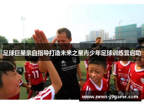 足球巨星亲自指导打造未来之星青少年足球训练营启动