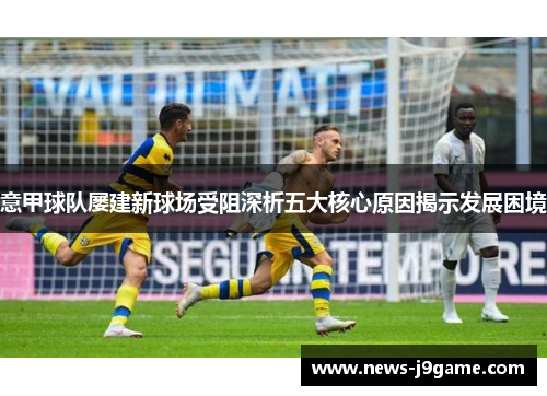 意甲球队屡建新球场受阻深析五大核心原因揭示发展困境 意甲球队屡建新球场受阻深析五大核心原因揭示发展困境