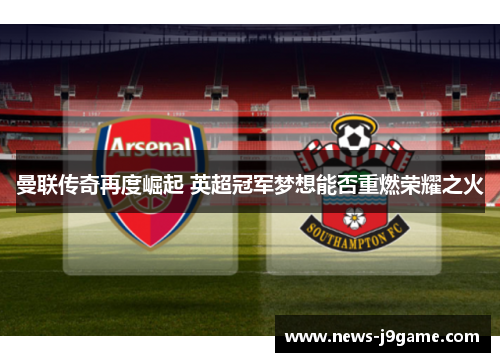 曼联传奇再度崛起 英超冠军梦想能否重燃荣耀之火