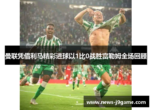 曼联凭借利马精彩进球以1比0战胜富勒姆全场回顾