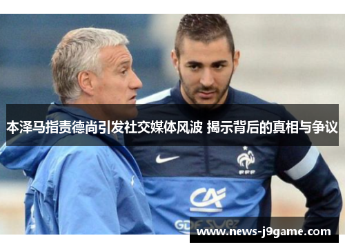本泽马指责德尚引发社交媒体风波 揭示背后的真相与争议