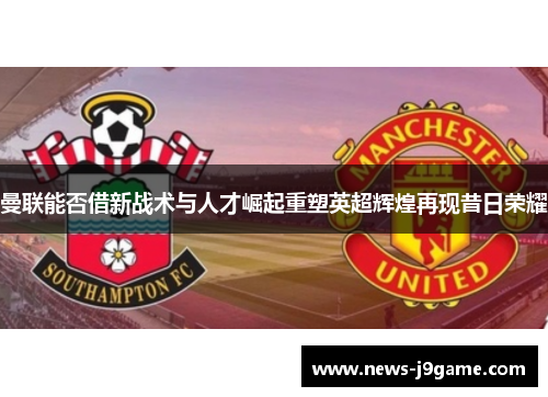 曼联能否借新战术与人才崛起重塑英超辉煌再现昔日荣耀
