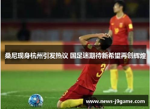 桑尼现身杭州引发热议 国足迷期待新希望再创辉煌 桑尼现身杭州引发热议 国足迷期待新希望再创辉煌