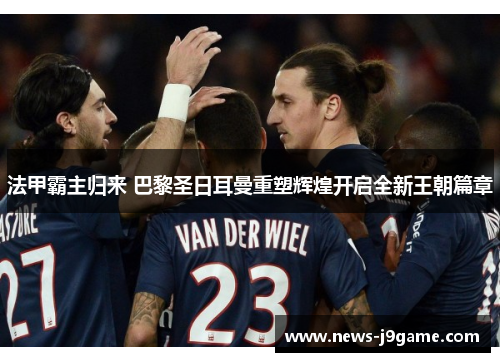 法甲霸主归来 巴黎圣日耳曼重塑辉煌开启全新王朝篇章