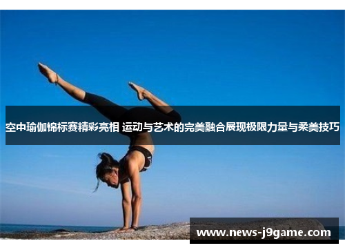 空中瑜伽锦标赛精彩亮相 运动与艺术的完美融合展现极限力量与柔美技巧